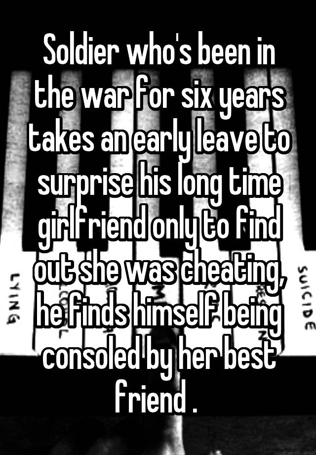 Soldier who's been in the war for six years takes an early leave to surprise his long time girlfriend only to find out she was cheating, he finds himself being consoled by her best friend . 