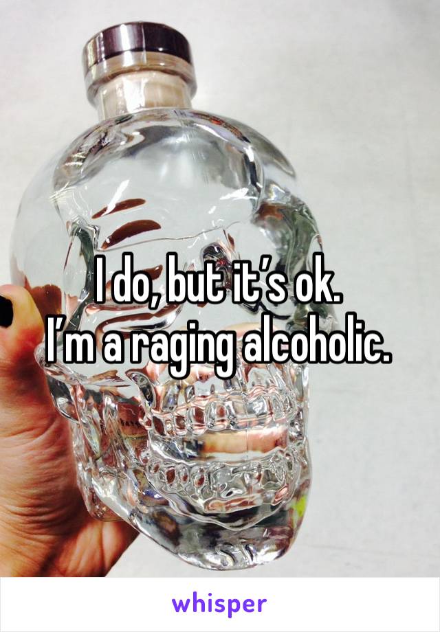 I do, but it’s ok. 
I’m a raging alcoholic. 