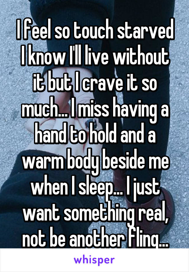 I feel so touch starved
I know I'll live without it but I crave it so much... I miss having a hand to hold and a warm body beside me when I sleep... I just want something real, not be another fling...