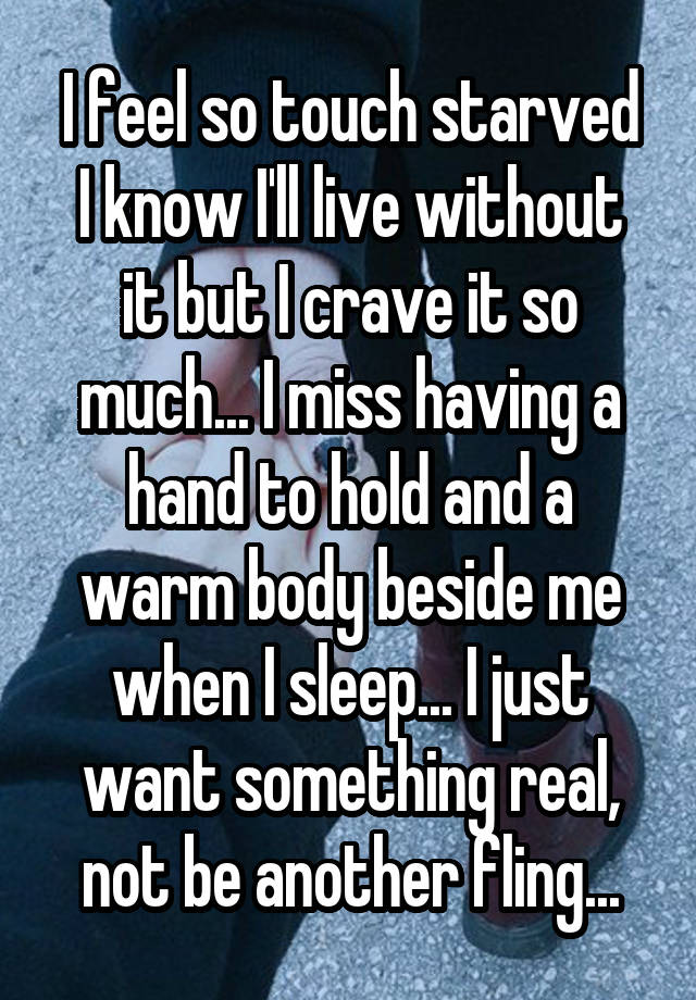 I feel so touch starved
I know I'll live without it but I crave it so much... I miss having a hand to hold and a warm body beside me when I sleep... I just want something real, not be another fling...