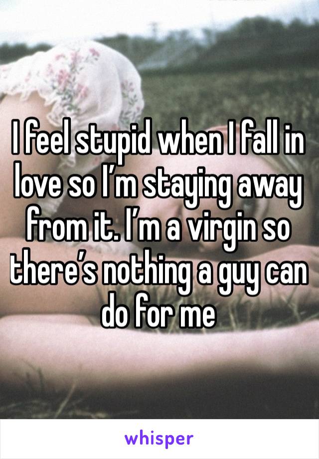 I feel stupid when I fall in love so I’m staying away from it. I’m a virgin so there’s nothing a guy can do for me