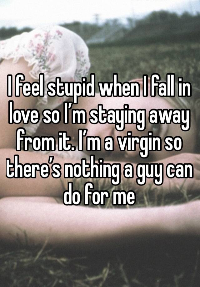 I feel stupid when I fall in love so I’m staying away from it. I’m a virgin so there’s nothing a guy can do for me