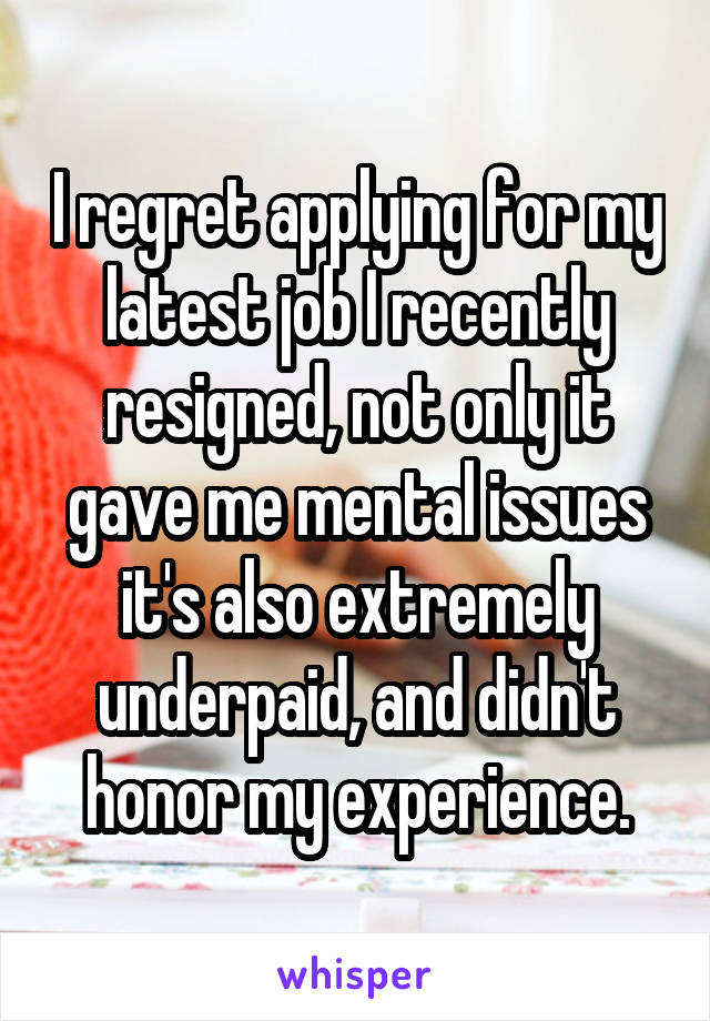 I regret applying for my latest job I recently resigned, not only it gave me mental issues it's also extremely underpaid, and didn't honor my experience.