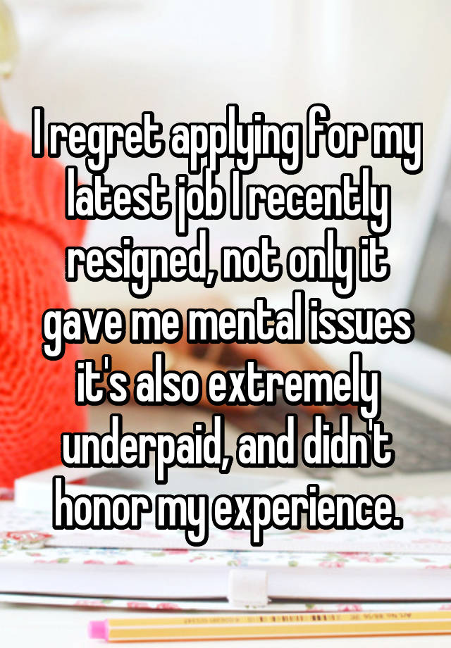 I regret applying for my latest job I recently resigned, not only it gave me mental issues it's also extremely underpaid, and didn't honor my experience.