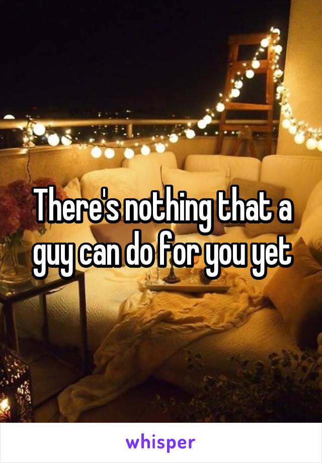 There's nothing that a guy can do for you yet