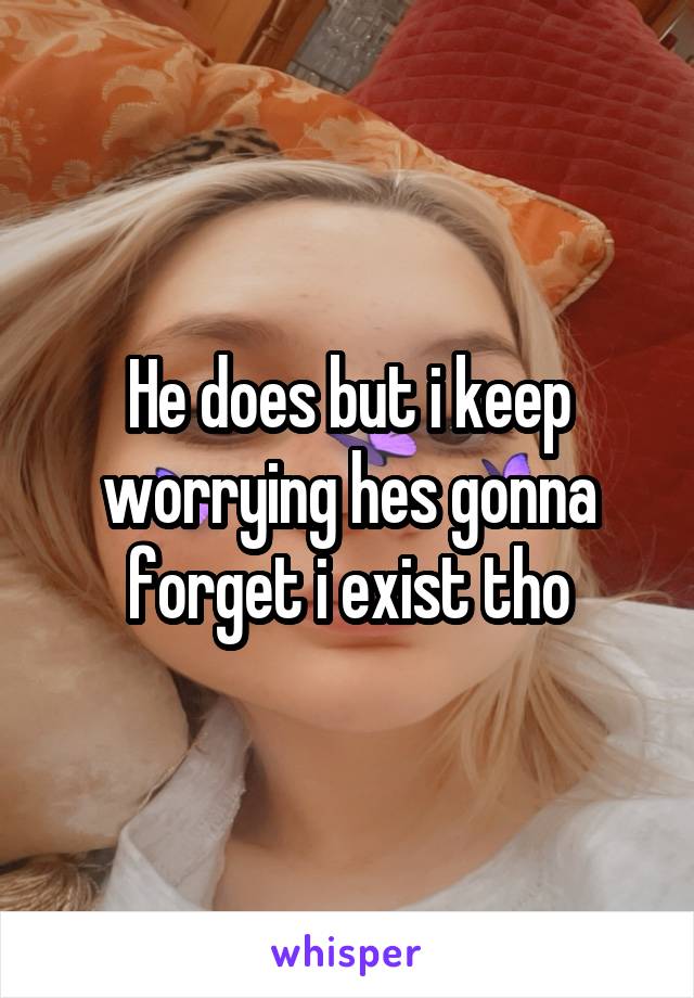 He does but i keep worrying hes gonna forget i exist tho