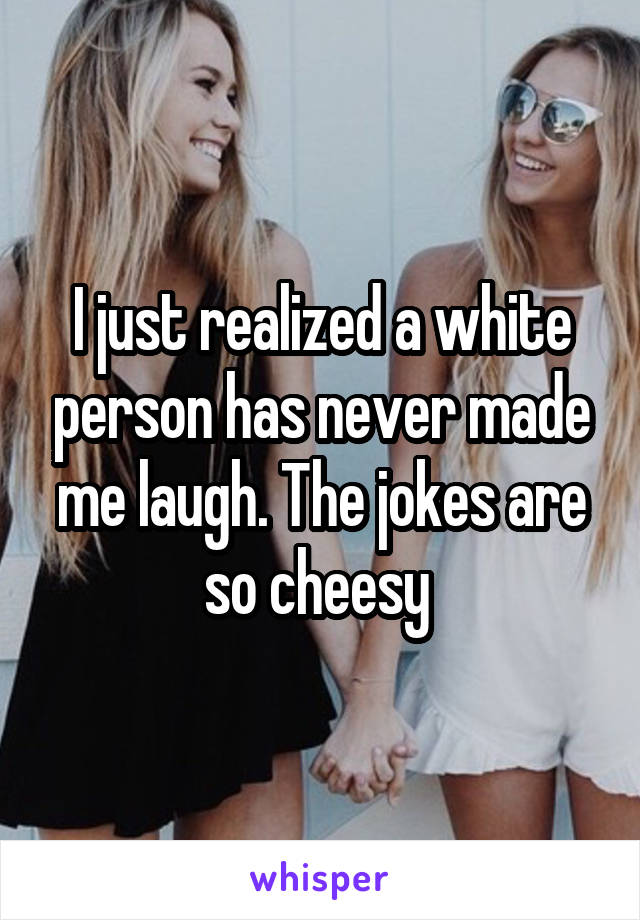 I just realized a white person has never made me laugh. The jokes are so cheesy 