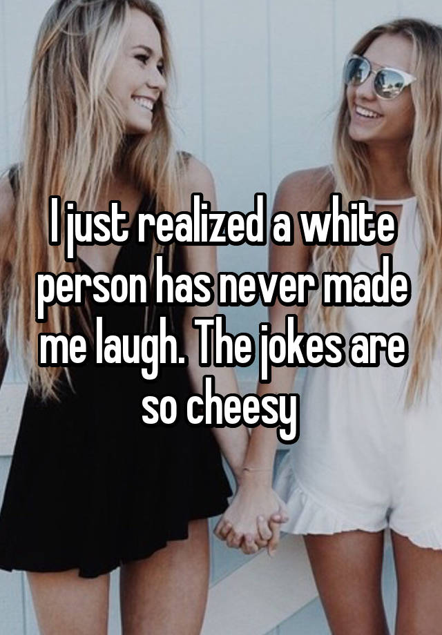 I just realized a white person has never made me laugh. The jokes are so cheesy 