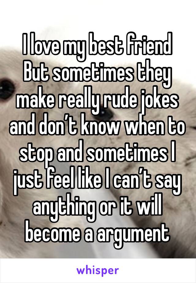 I love my best friend 
But sometimes they make really rude jokes and don’t know when to stop and sometimes I just feel like I can’t say anything or it will become a argument 