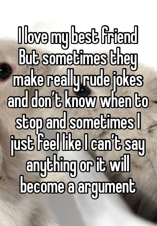 I love my best friend 
But sometimes they make really rude jokes and don’t know when to stop and sometimes I just feel like I can’t say anything or it will become a argument 