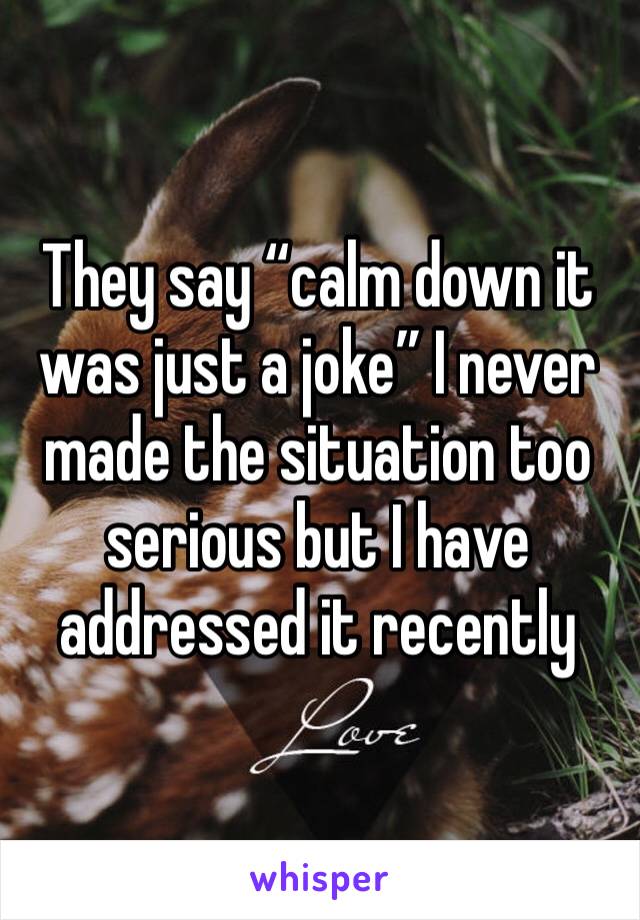 They say “calm down it was just a joke” I never made the situation too serious but I have addressed it recently 