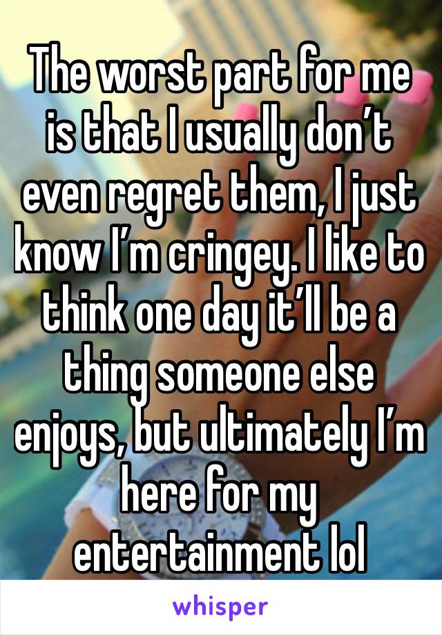 The worst part for me is that I usually don’t even regret them, I just know I’m cringey. I like to think one day it’ll be a thing someone else enjoys, but ultimately I’m here for my entertainment lol