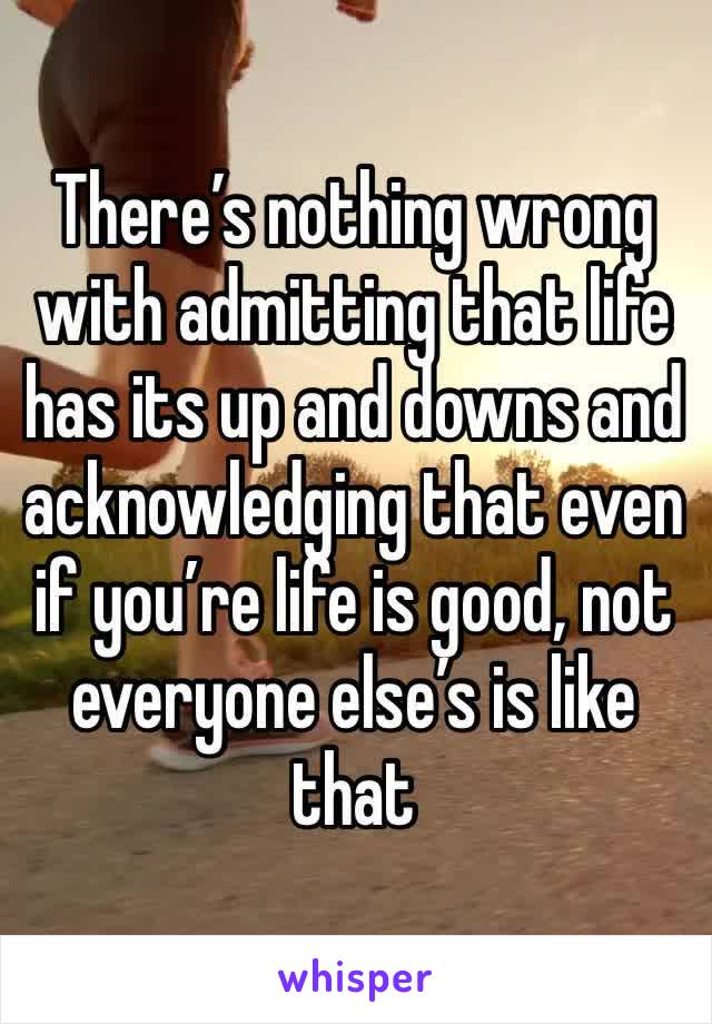 There’s nothing wrong with admitting that life has its up and downs and acknowledging that even if you’re life is good, not everyone else’s is like that