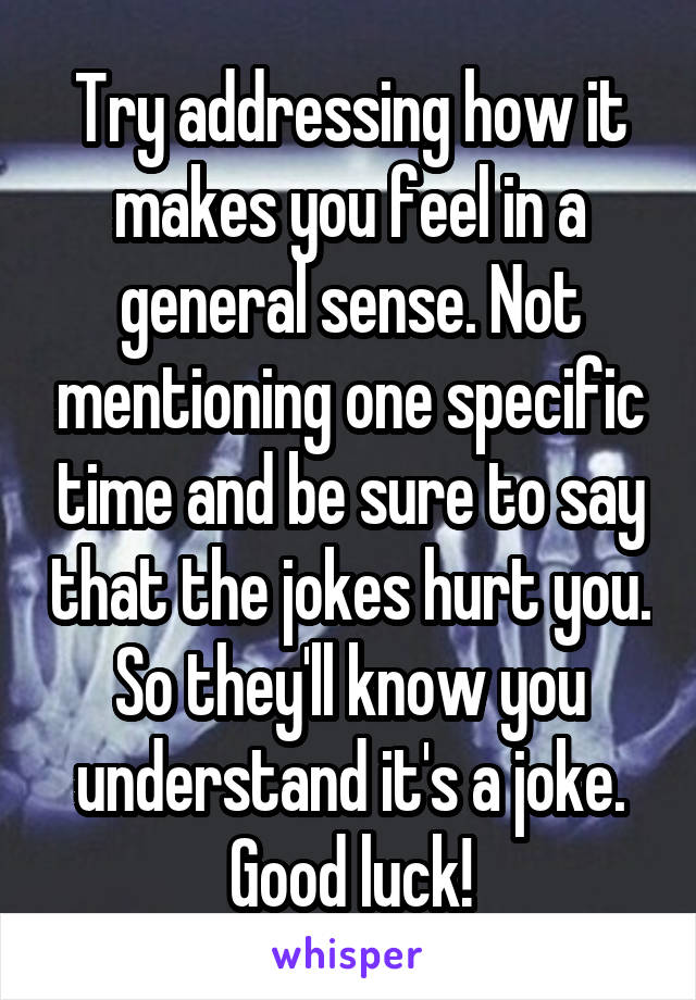 Try addressing how it makes you feel in a general sense. Not mentioning one specific time and be sure to say that the jokes hurt you. So they'll know you understand it's a joke. Good luck!