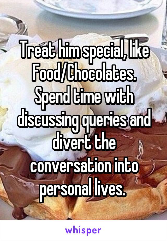 Treat him special, like Food/Chocolates.
Spend time with discussing queries and divert the conversation into personal lives. 