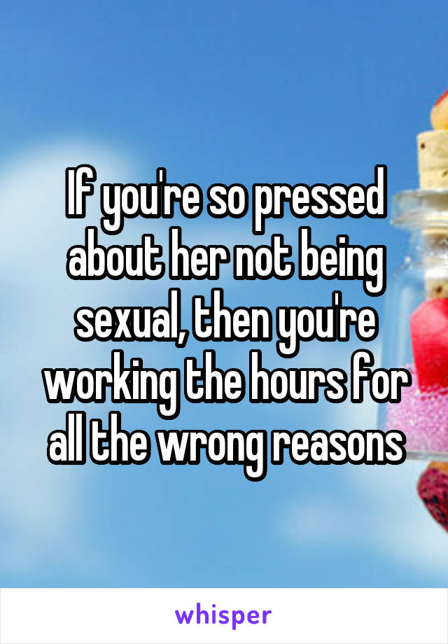 If you're so pressed about her not being sexual, then you're working the hours for all the wrong reasons