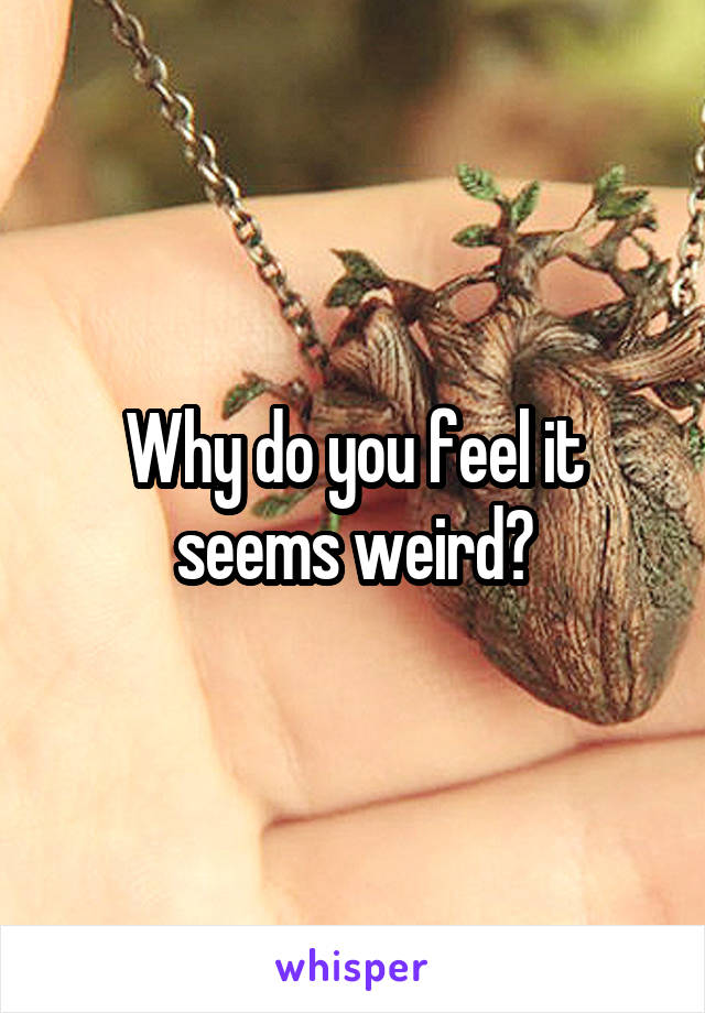 Why do you feel it seems weird?