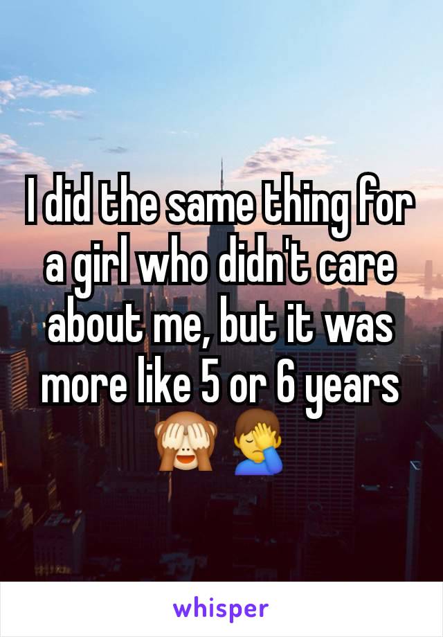 I did the same thing for a girl who didn't care about me, but it was more like 5 or 6 years 🙈🤦‍♂️