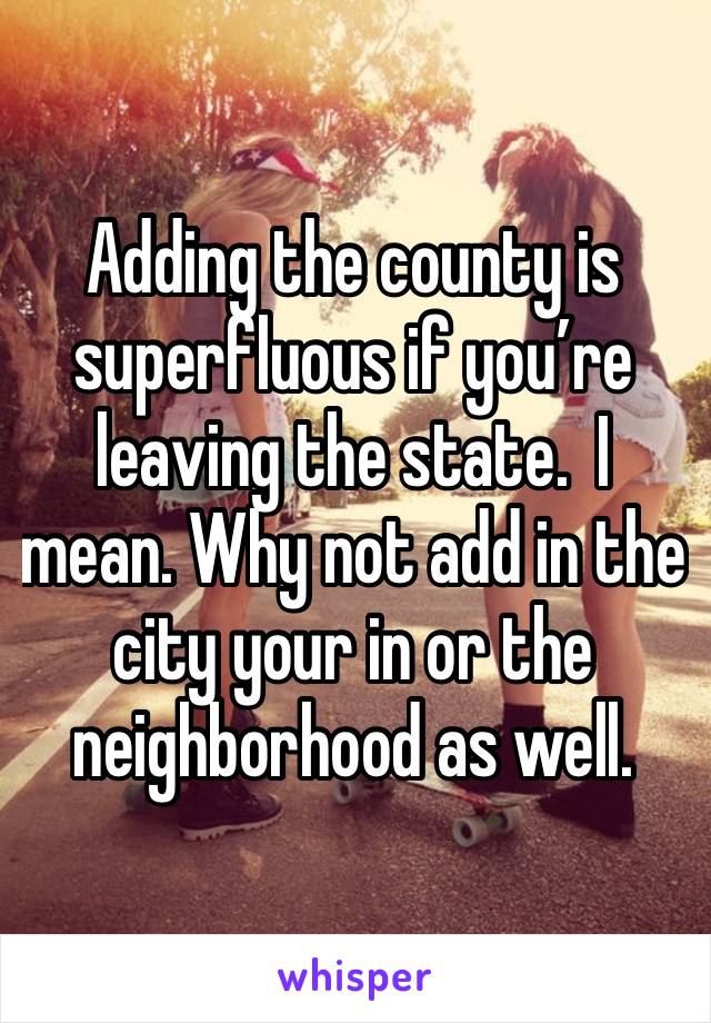 Adding the county is superfluous if you’re leaving the state.  I mean. Why not add in the city your in or the neighborhood as well.