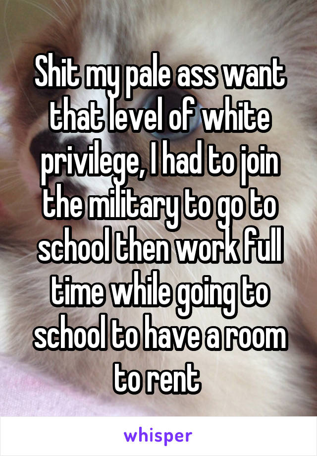 Shit my pale ass want that level of white privilege, I had to join the military to go to school then work full time while going to school to have a room to rent 