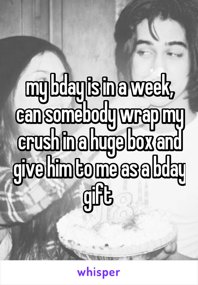 my bday is in a week, can somebody wrap my crush in a huge box and give him to me as a bday gift 