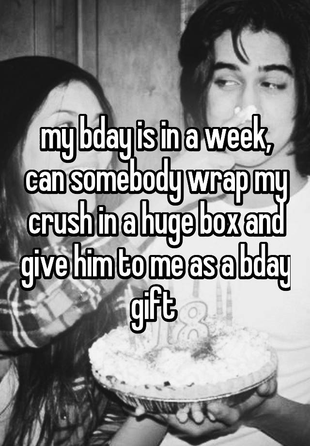 my bday is in a week, can somebody wrap my crush in a huge box and give him to me as a bday gift 