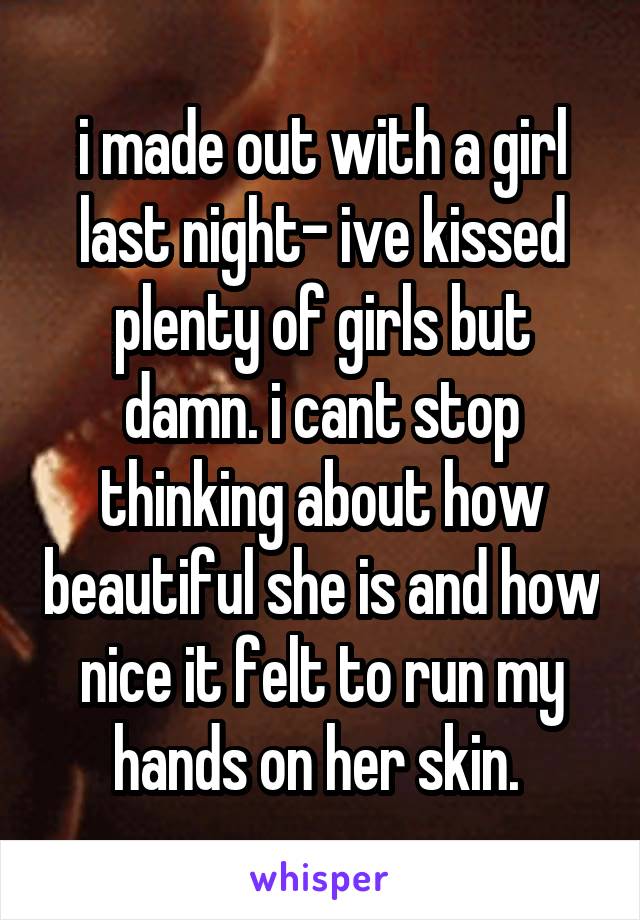 i made out with a girl last night- ive kissed plenty of girls but damn. i cant stop thinking about how beautiful she is and how nice it felt to run my hands on her skin. 