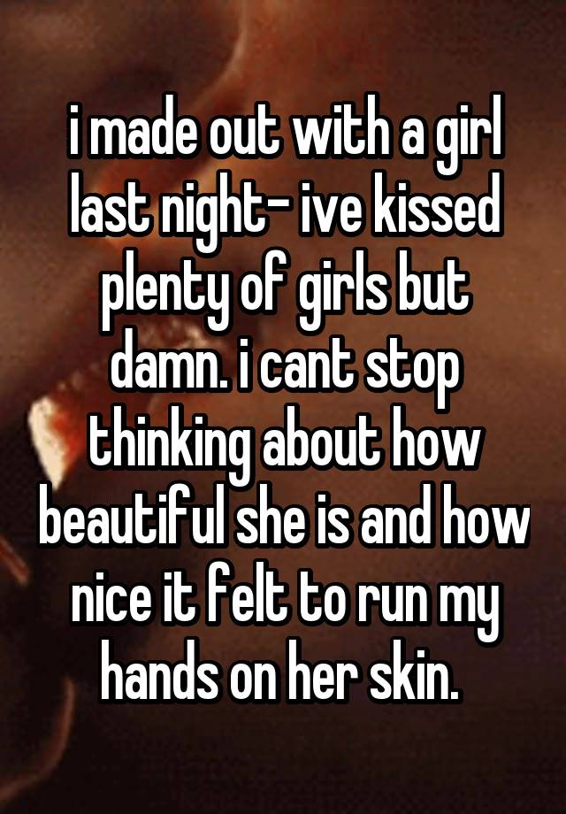 i made out with a girl last night- ive kissed plenty of girls but damn. i cant stop thinking about how beautiful she is and how nice it felt to run my hands on her skin. 