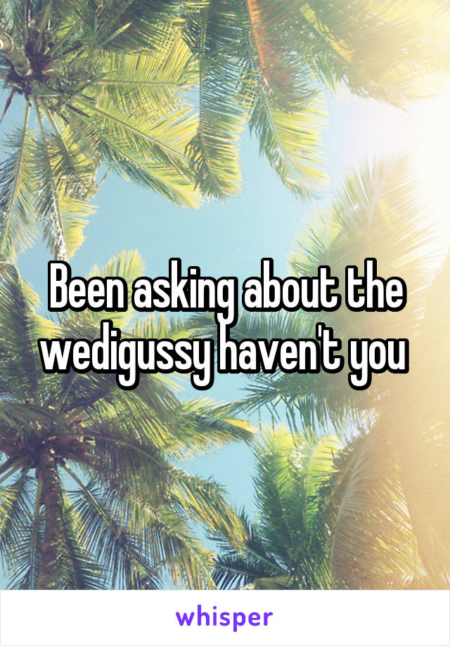 Been asking about the wedigussy haven't you 