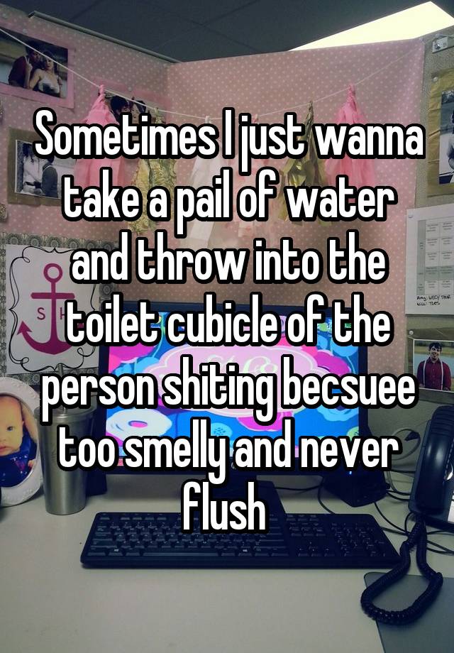 Sometimes I just wanna take a pail of water and throw into the toilet cubicle of the person shiting becsuee too smelly and never flush 