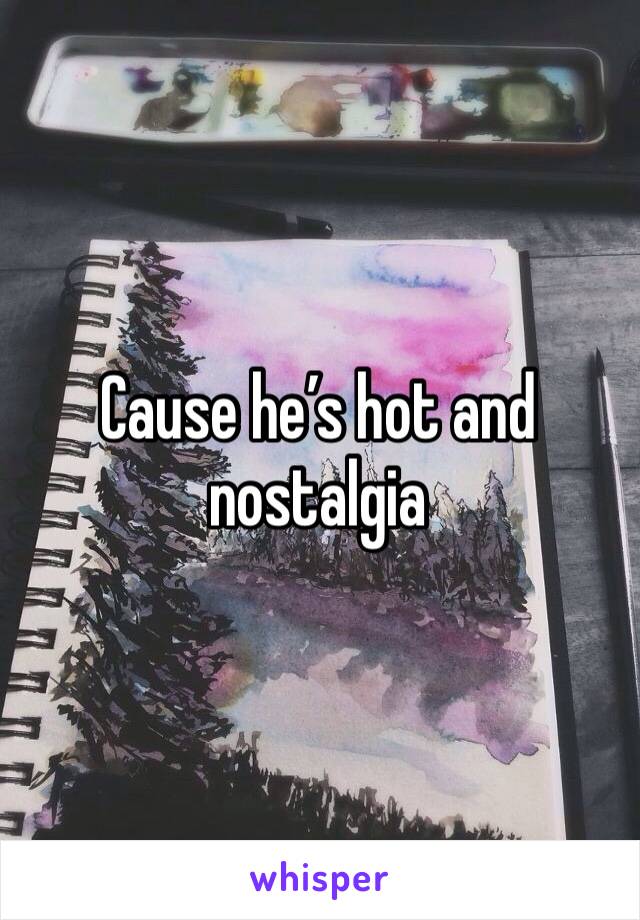 Cause he’s hot and nostalgia 