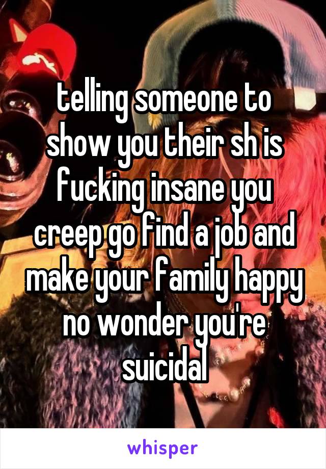 telling someone to show you their sh is fucking insane you creep go find a job and make your family happy no wonder you're suicidal