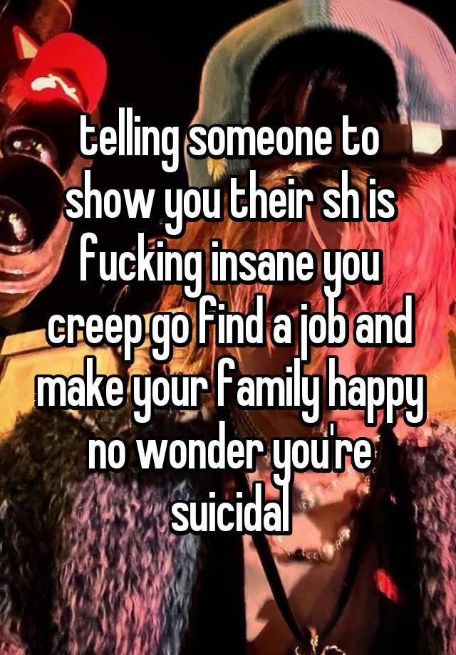 telling someone to show you their sh is fucking insane you creep go find a job and make your family happy no wonder you're suicidal