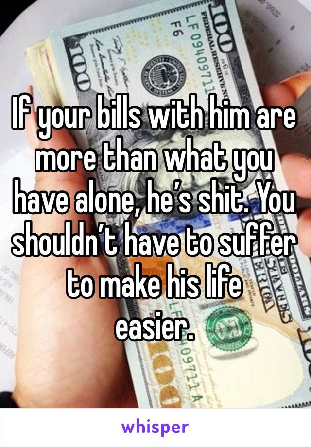 If your bills with him are more than what you have alone, he’s shit. You shouldn’t have to suffer to make his life
easier. 