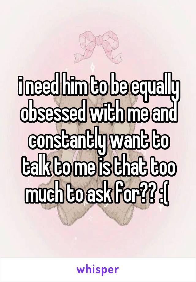 i need him to be equally obsessed with me and constantly want to talk to me is that too much to ask for?? :( 