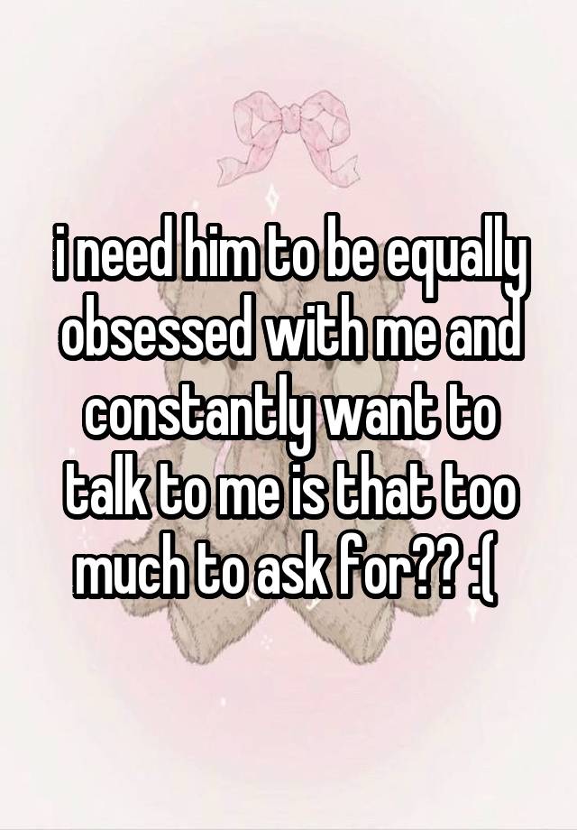 i need him to be equally obsessed with me and constantly want to talk to me is that too much to ask for?? :( 