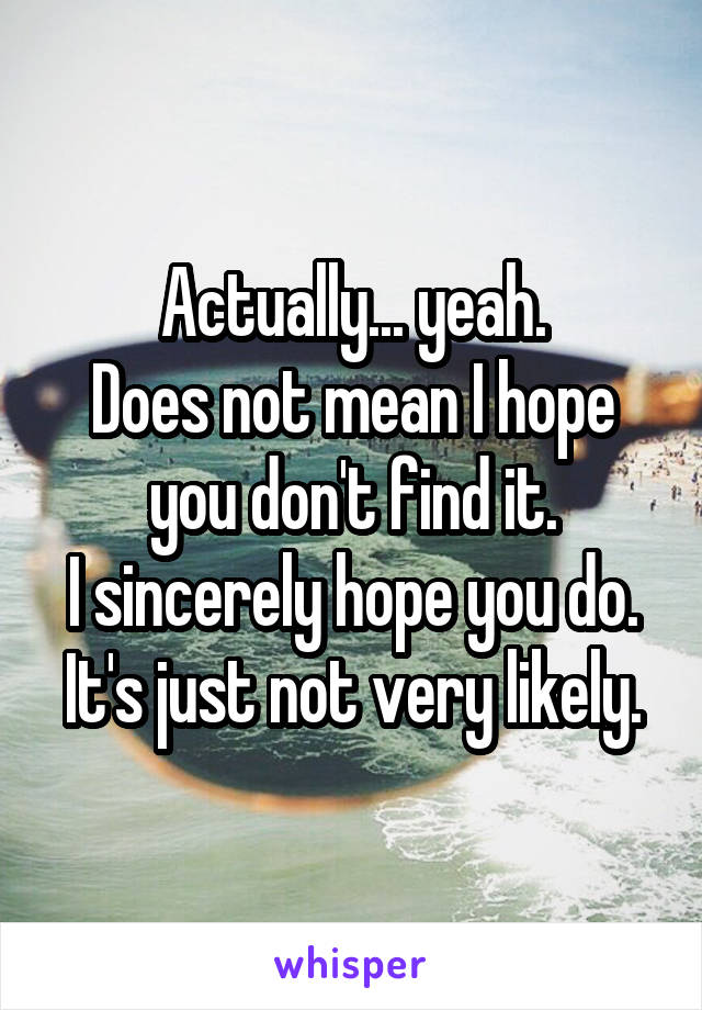 Actually... yeah.
Does not mean I hope you don't find it.
I sincerely hope you do.
It's just not very likely.