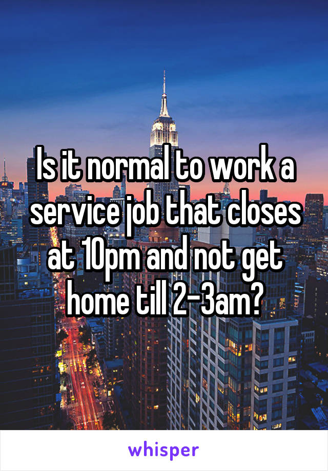 Is it normal to work a service job that closes at 10pm and not get home till 2-3am?