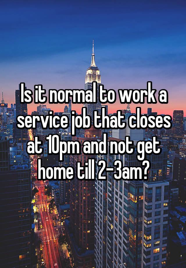 Is it normal to work a service job that closes at 10pm and not get home till 2-3am?