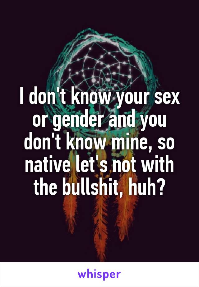 I don't know your sex or gender and you don't know mine, so native let's not with the bullshit, huh?