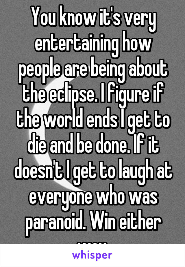 You know it's very entertaining how people are being about the eclipse. I figure if the world ends I get to die and be done. If it doesn't I get to laugh at everyone who was paranoid. Win either way.