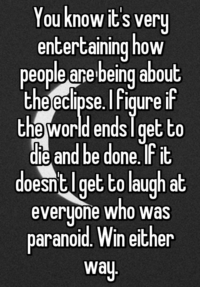 You know it's very entertaining how people are being about the eclipse. I figure if the world ends I get to die and be done. If it doesn't I get to laugh at everyone who was paranoid. Win either way.