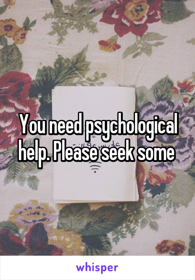 You need psychological help. Please seek some 