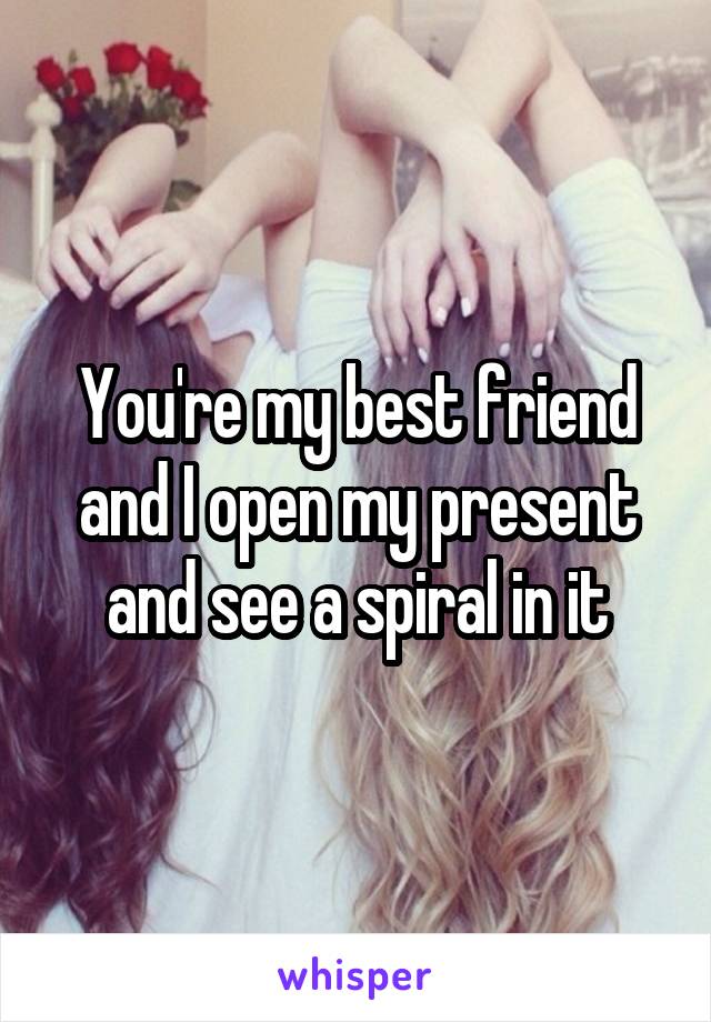 You're my best friend and I open my present and see a spiral in it