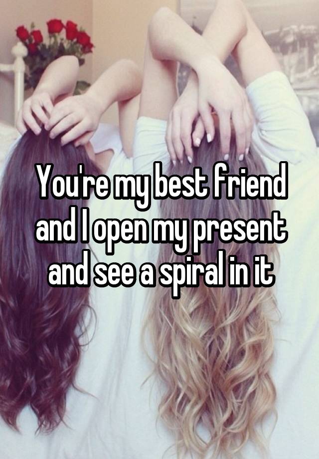 You're my best friend and I open my present and see a spiral in it