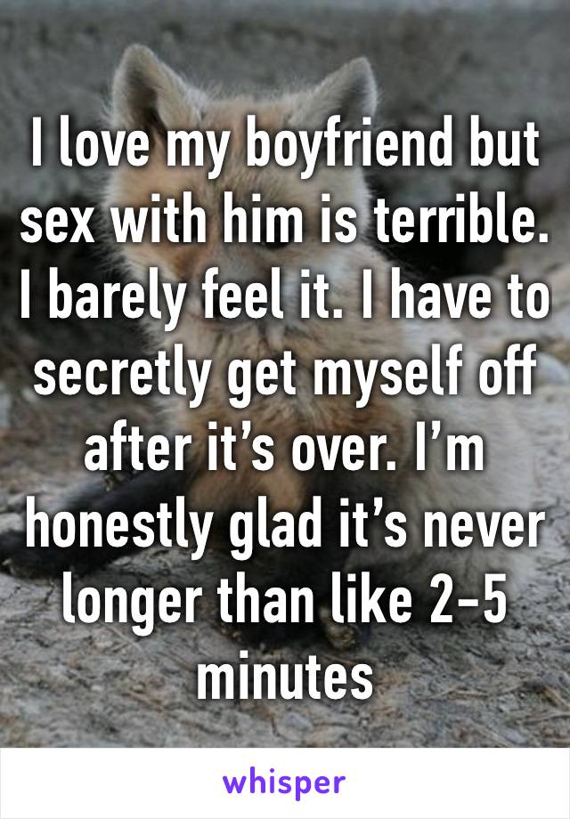 I love my boyfriend but sex with him is terrible. I barely feel it. I have to secretly get myself off after it’s over. I’m honestly glad it’s never longer than like 2-5 minutes