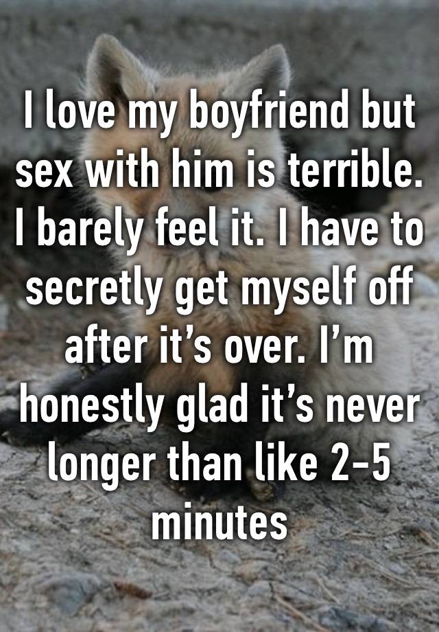 I love my boyfriend but sex with him is terrible. I barely feel it. I have to secretly get myself off after it’s over. I’m honestly glad it’s never longer than like 2-5 minutes