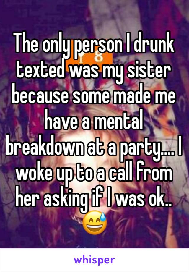 The only person I drunk texted was my sister because some made me have a mental breakdown at a party…. I woke up to a call from her asking if I was ok.. 😅