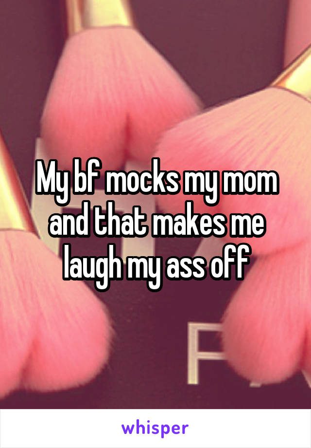 My bf mocks my mom and that makes me laugh my ass off