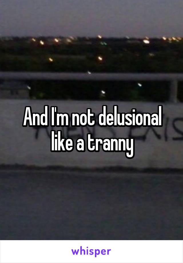 And I'm not delusional like a tranny